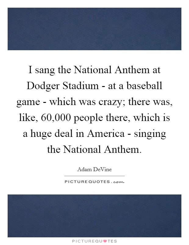 I sang the National Anthem at Dodger Stadium - at a baseball game - which was crazy; there was, like, 60,000 people there, which is a huge deal in America - singing the National Anthem. Picture Quote #1