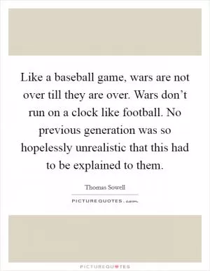 Like a baseball game, wars are not over till they are over. Wars don’t run on a clock like football. No previous generation was so hopelessly unrealistic that this had to be explained to them Picture Quote #1
