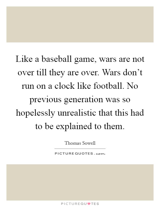 Like a baseball game, wars are not over till they are over. Wars don't run on a clock like football. No previous generation was so hopelessly unrealistic that this had to be explained to them. Picture Quote #1