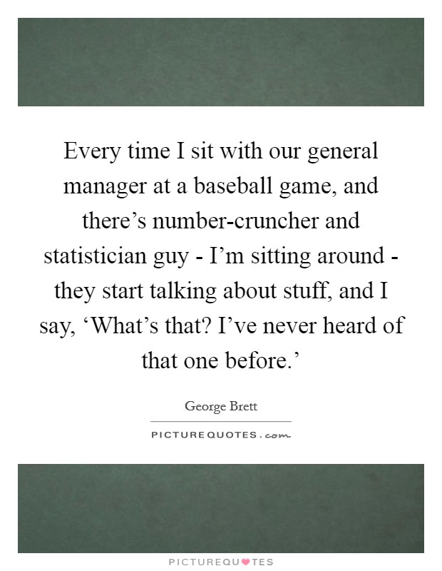 Every time I sit with our general manager at a baseball game, and there's number-cruncher and statistician guy - I'm sitting around - they start talking about stuff, and I say, ‘What's that? I've never heard of that one before.' Picture Quote #1
