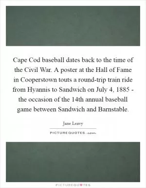 Cape Cod baseball dates back to the time of the Civil War. A poster at the Hall of Fame in Cooperstown touts a round-trip train ride from Hyannis to Sandwich on July 4, 1885 - the occasion of the 14th annual baseball game between Sandwich and Barnstable Picture Quote #1