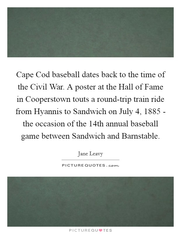 Cape Cod baseball dates back to the time of the Civil War. A poster at the Hall of Fame in Cooperstown touts a round-trip train ride from Hyannis to Sandwich on July 4, 1885 - the occasion of the 14th annual baseball game between Sandwich and Barnstable. Picture Quote #1