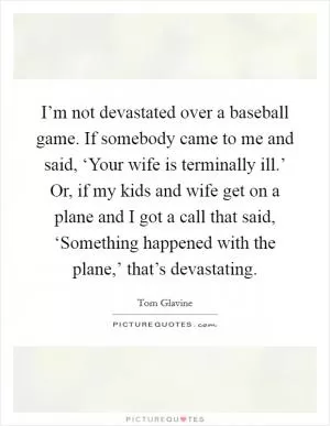 I’m not devastated over a baseball game. If somebody came to me and said, ‘Your wife is terminally ill.’ Or, if my kids and wife get on a plane and I got a call that said, ‘Something happened with the plane,’ that’s devastating Picture Quote #1