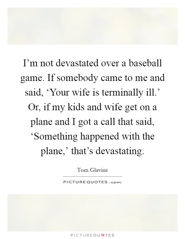 I'm not devastated over a baseball game. If somebody came to me and said, ‘Your wife is terminally ill.' Or, if my kids and wife get on a plane and I got a call that said, ‘Something happened with the plane,' that's devastating. Picture Quote #1