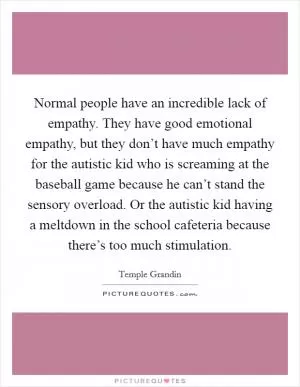 Normal people have an incredible lack of empathy. They have good emotional empathy, but they don’t have much empathy for the autistic kid who is screaming at the baseball game because he can’t stand the sensory overload. Or the autistic kid having a meltdown in the school cafeteria because there’s too much stimulation Picture Quote #1