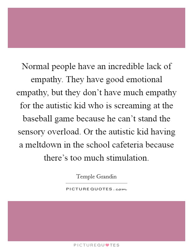 Normal people have an incredible lack of empathy. They have good emotional empathy, but they don't have much empathy for the autistic kid who is screaming at the baseball game because he can't stand the sensory overload. Or the autistic kid having a meltdown in the school cafeteria because there's too much stimulation. Picture Quote #1