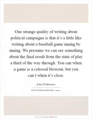 One strange quality of writing about political campaigns is that it’s a little like writing about a baseball game inning by inning. We presume we can say something about the final result from the state of play a third of the way through. You can when a game is a colossal blowout, but you can’t when it’s close Picture Quote #1