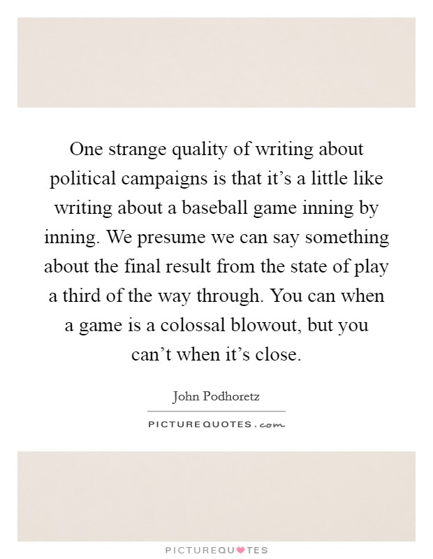 One strange quality of writing about political campaigns is that it's a little like writing about a baseball game inning by inning. We presume we can say something about the final result from the state of play a third of the way through. You can when a game is a colossal blowout, but you can't when it's close. Picture Quote #1