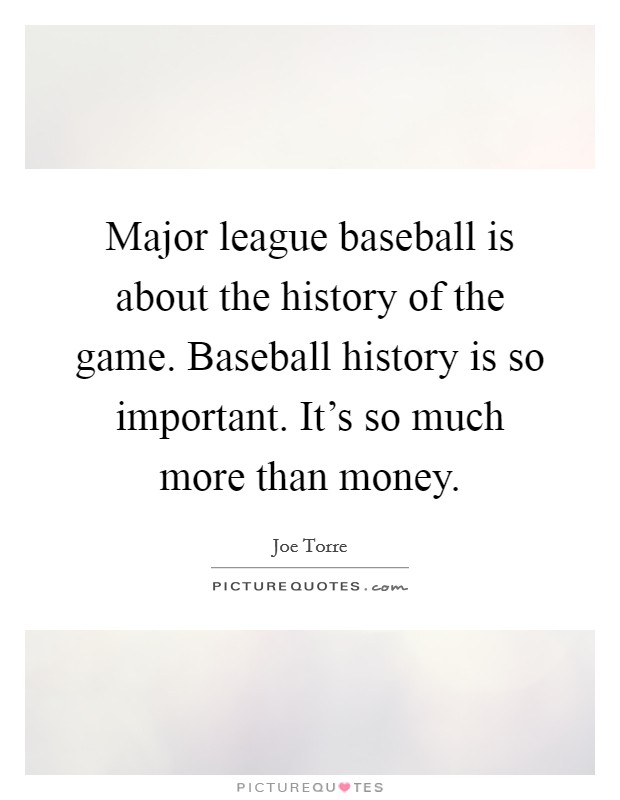 Major league baseball is about the history of the game. Baseball history is so important. It's so much more than money. Picture Quote #1