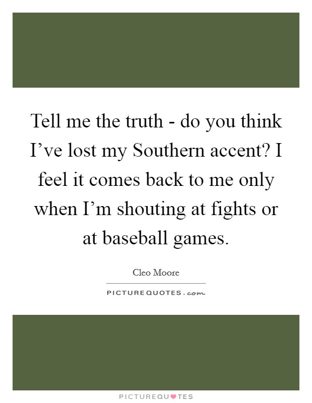 Tell me the truth - do you think I've lost my Southern accent? I feel it comes back to me only when I'm shouting at fights or at baseball games. Picture Quote #1