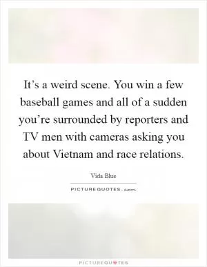 It’s a weird scene. You win a few baseball games and all of a sudden you’re surrounded by reporters and TV men with cameras asking you about Vietnam and race relations Picture Quote #1