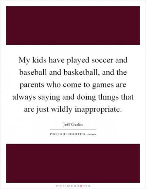 My kids have played soccer and baseball and basketball, and the parents who come to games are always saying and doing things that are just wildly inappropriate Picture Quote #1