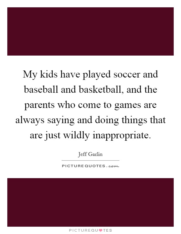 My kids have played soccer and baseball and basketball, and the parents who come to games are always saying and doing things that are just wildly inappropriate. Picture Quote #1