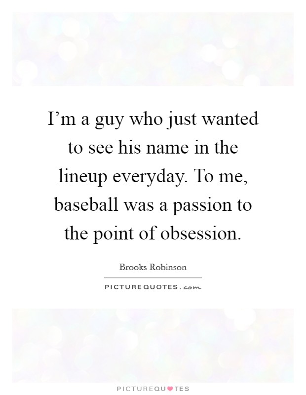 I'm a guy who just wanted to see his name in the lineup everyday. To me, baseball was a passion to the point of obsession. Picture Quote #1