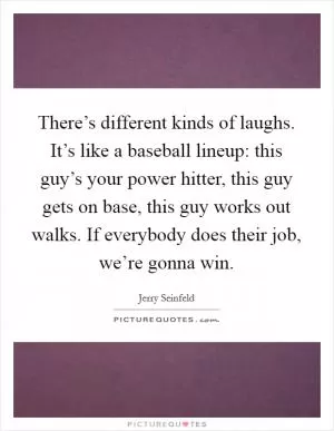 There’s different kinds of laughs. It’s like a baseball lineup: this guy’s your power hitter, this guy gets on base, this guy works out walks. If everybody does their job, we’re gonna win Picture Quote #1