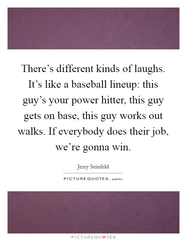 There's different kinds of laughs. It's like a baseball lineup: this guy's your power hitter, this guy gets on base, this guy works out walks. If everybody does their job, we're gonna win. Picture Quote #1