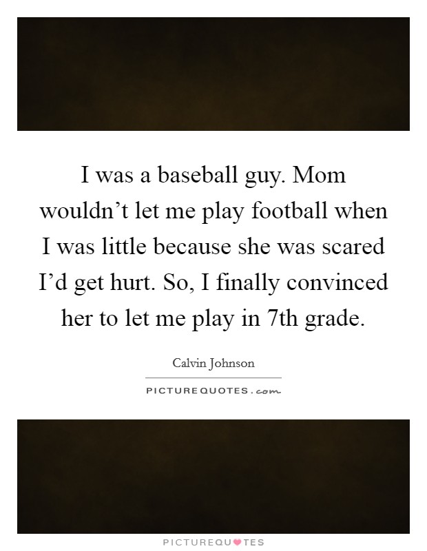 I was a baseball guy. Mom wouldn't let me play football when I was little because she was scared I'd get hurt. So, I finally convinced her to let me play in 7th grade. Picture Quote #1