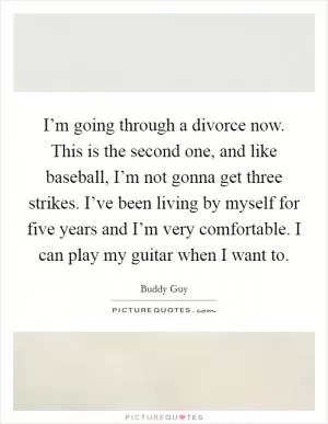 I’m going through a divorce now. This is the second one, and like baseball, I’m not gonna get three strikes. I’ve been living by myself for five years and I’m very comfortable. I can play my guitar when I want to Picture Quote #1