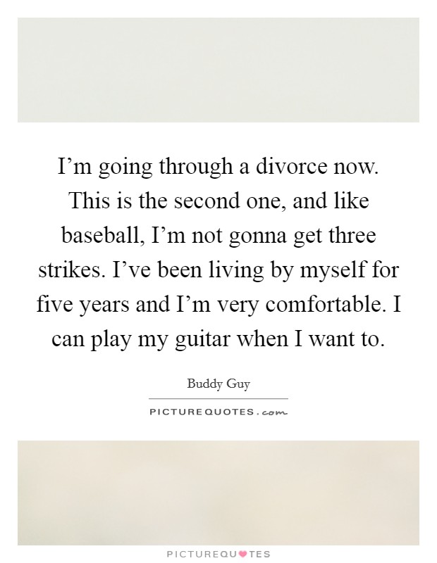 I'm going through a divorce now. This is the second one, and like baseball, I'm not gonna get three strikes. I've been living by myself for five years and I'm very comfortable. I can play my guitar when I want to. Picture Quote #1