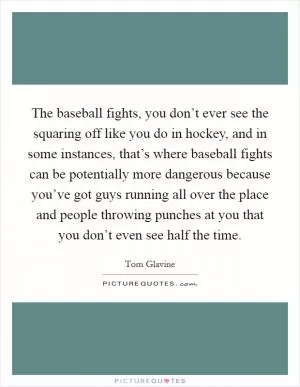 The baseball fights, you don’t ever see the squaring off like you do in hockey, and in some instances, that’s where baseball fights can be potentially more dangerous because you’ve got guys running all over the place and people throwing punches at you that you don’t even see half the time Picture Quote #1