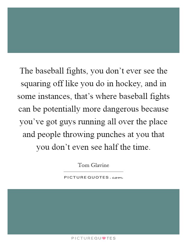 The baseball fights, you don't ever see the squaring off like you do in hockey, and in some instances, that's where baseball fights can be potentially more dangerous because you've got guys running all over the place and people throwing punches at you that you don't even see half the time. Picture Quote #1
