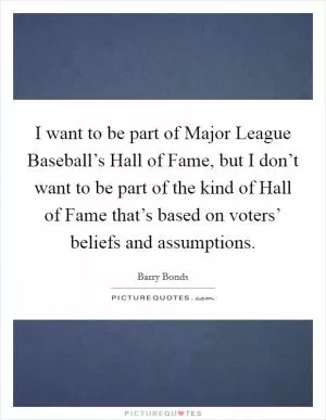 I want to be part of Major League Baseball’s Hall of Fame, but I don’t want to be part of the kind of Hall of Fame that’s based on voters’ beliefs and assumptions Picture Quote #1
