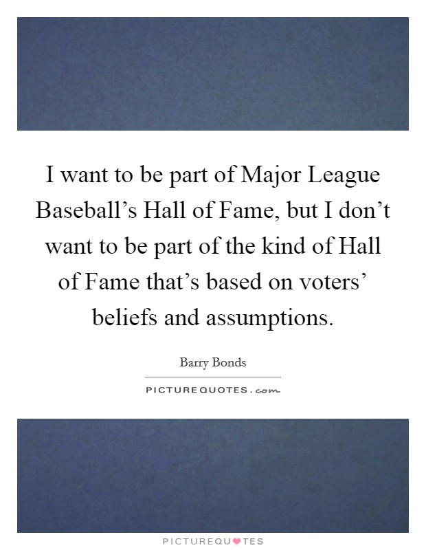 I want to be part of Major League Baseball's Hall of Fame, but I don't want to be part of the kind of Hall of Fame that's based on voters' beliefs and assumptions. Picture Quote #1