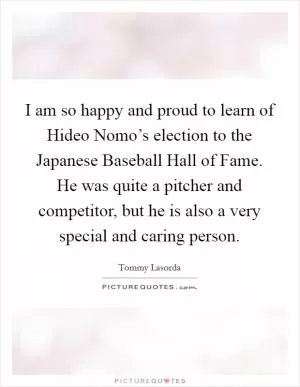 I am so happy and proud to learn of Hideo Nomo’s election to the Japanese Baseball Hall of Fame. He was quite a pitcher and competitor, but he is also a very special and caring person Picture Quote #1