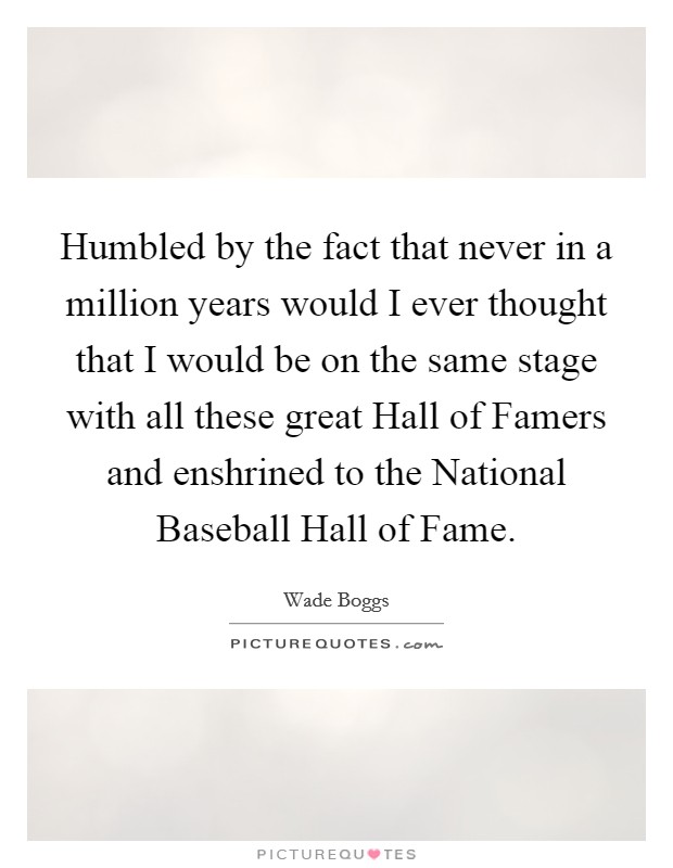 Humbled by the fact that never in a million years would I ever thought that I would be on the same stage with all these great Hall of Famers and enshrined to the National Baseball Hall of Fame. Picture Quote #1