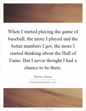 When I started playing the game of baseball, the more I played and the better numbers I got, the more I started thinking about the Hall of Fame. But I never thought I had a chance to be there Picture Quote #1