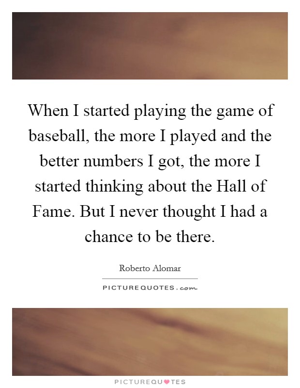 When I started playing the game of baseball, the more I played and the better numbers I got, the more I started thinking about the Hall of Fame. But I never thought I had a chance to be there. Picture Quote #1