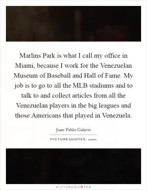 Marlins Park is what I call my office in Miami, because I work for the Venezuelan Museum of Baseball and Hall of Fame. My job is to go to all the MLB stadiums and to talk to and collect articles from all the Venezuelan players in the big leagues and those Americans that played in Venezuela Picture Quote #1
