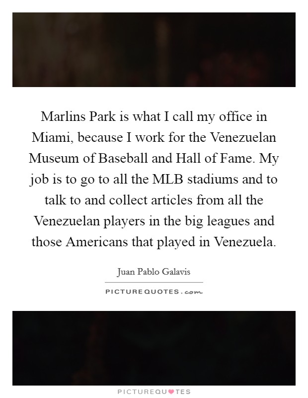 Marlins Park is what I call my office in Miami, because I work for the Venezuelan Museum of Baseball and Hall of Fame. My job is to go to all the MLB stadiums and to talk to and collect articles from all the Venezuelan players in the big leagues and those Americans that played in Venezuela. Picture Quote #1