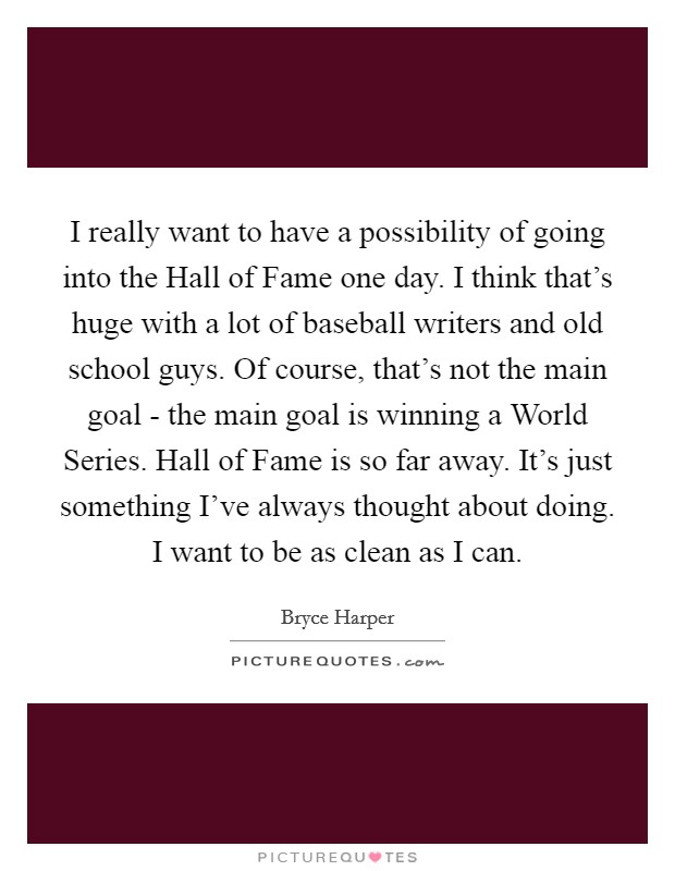I really want to have a possibility of going into the Hall of Fame one day. I think that's huge with a lot of baseball writers and old school guys. Of course, that's not the main goal - the main goal is winning a World Series. Hall of Fame is so far away. It's just something I've always thought about doing. I want to be as clean as I can. Picture Quote #1
