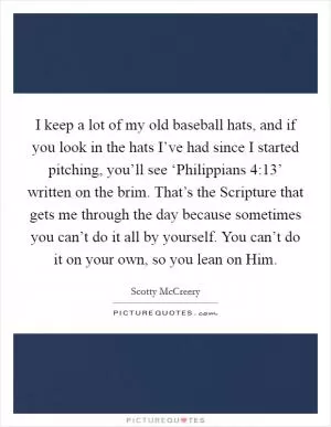 I keep a lot of my old baseball hats, and if you look in the hats I’ve had since I started pitching, you’ll see ‘Philippians 4:13’ written on the brim. That’s the Scripture that gets me through the day because sometimes you can’t do it all by yourself. You can’t do it on your own, so you lean on Him Picture Quote #1