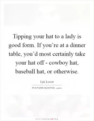 Tipping your hat to a lady is good form. If you’re at a dinner table, you’d most certainly take your hat off - cowboy hat, baseball hat, or otherwise Picture Quote #1