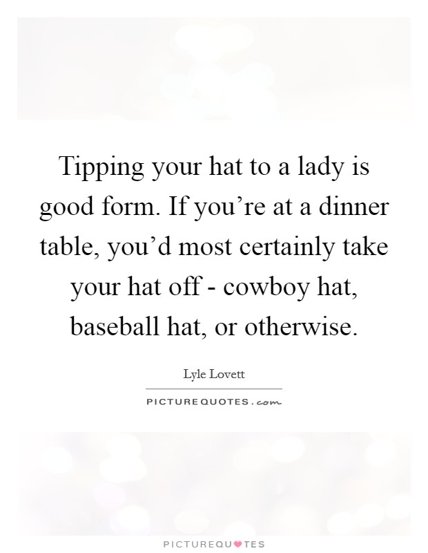 Tipping your hat to a lady is good form. If you're at a dinner table, you'd most certainly take your hat off - cowboy hat, baseball hat, or otherwise. Picture Quote #1