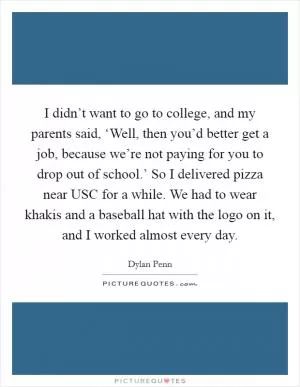 I didn’t want to go to college, and my parents said, ‘Well, then you’d better get a job, because we’re not paying for you to drop out of school.’ So I delivered pizza near USC for a while. We had to wear khakis and a baseball hat with the logo on it, and I worked almost every day Picture Quote #1