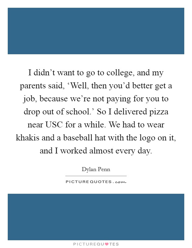 I didn't want to go to college, and my parents said, ‘Well, then you'd better get a job, because we're not paying for you to drop out of school.' So I delivered pizza near USC for a while. We had to wear khakis and a baseball hat with the logo on it, and I worked almost every day. Picture Quote #1