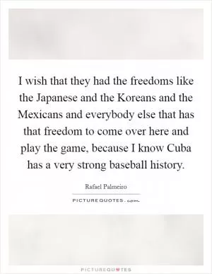 I wish that they had the freedoms like the Japanese and the Koreans and the Mexicans and everybody else that has that freedom to come over here and play the game, because I know Cuba has a very strong baseball history Picture Quote #1