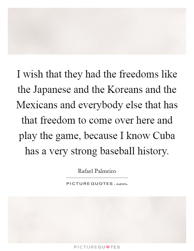 I wish that they had the freedoms like the Japanese and the Koreans and the Mexicans and everybody else that has that freedom to come over here and play the game, because I know Cuba has a very strong baseball history. Picture Quote #1