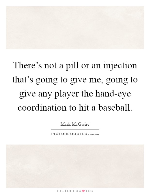 There's not a pill or an injection that's going to give me, going to give any player the hand-eye coordination to hit a baseball. Picture Quote #1