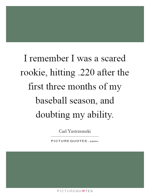 I remember I was a scared rookie, hitting .220 after the first three months of my baseball season, and doubting my ability. Picture Quote #1
