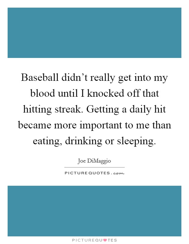 Baseball didn't really get into my blood until I knocked off that hitting streak. Getting a daily hit became more important to me than eating, drinking or sleeping. Picture Quote #1