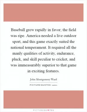 Baseball grew rapidly in favor; the field was ripe. America needed a live outdoor sport, and this game exactly suited the national temperament. It required all the manly qualities of activity, endurance, pluck, and skill peculiar to cricket, and was immeasurably superior to that game in exciting features Picture Quote #1