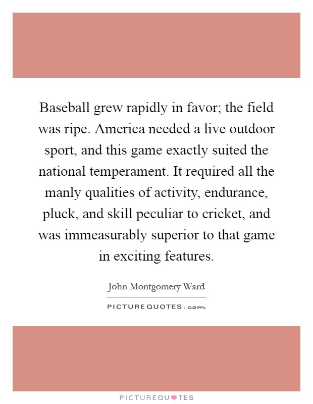 Baseball grew rapidly in favor; the field was ripe. America needed a live outdoor sport, and this game exactly suited the national temperament. It required all the manly qualities of activity, endurance, pluck, and skill peculiar to cricket, and was immeasurably superior to that game in exciting features. Picture Quote #1