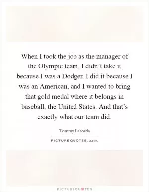 When I took the job as the manager of the Olympic team, I didn’t take it because I was a Dodger. I did it because I was an American, and I wanted to bring that gold medal where it belongs in baseball, the United States. And that’s exactly what our team did Picture Quote #1