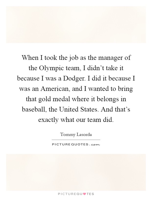 When I took the job as the manager of the Olympic team, I didn't take it because I was a Dodger. I did it because I was an American, and I wanted to bring that gold medal where it belongs in baseball, the United States. And that's exactly what our team did. Picture Quote #1