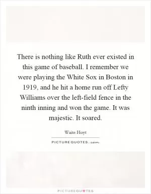There is nothing like Ruth ever existed in this game of baseball. I remember we were playing the White Sox in Boston in 1919, and he hit a home run off Lefty Williams over the left-field fence in the ninth inning and won the game. It was majestic. It soared Picture Quote #1