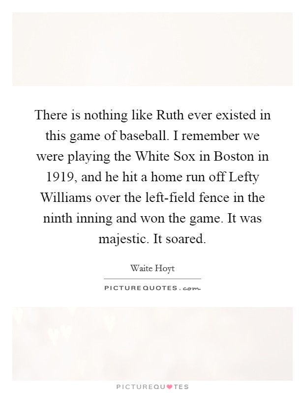 There is nothing like Ruth ever existed in this game of baseball. I remember we were playing the White Sox in Boston in 1919, and he hit a home run off Lefty Williams over the left-field fence in the ninth inning and won the game. It was majestic. It soared. Picture Quote #1